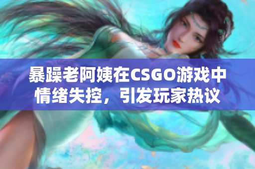 暴躁老阿姨在CSGO游戏中情绪失控，引发玩家热议