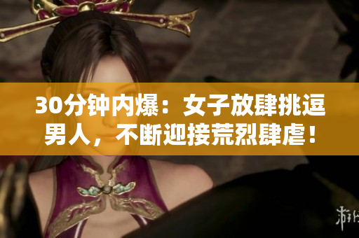 30分钟内爆：女子放肆挑逗男人，不断迎接荒烈肆虐！
