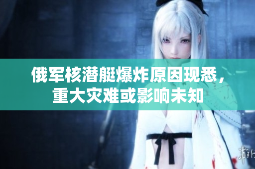 俄军核潜艇爆炸原因现悉，重大灾难或影响未知