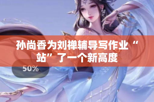 孙尚香为刘禅辅导写作业“站”了一个新高度