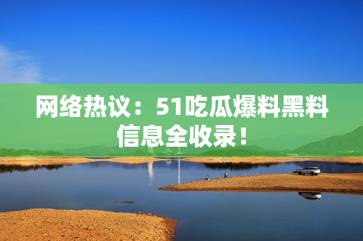 网络热议：51吃瓜爆料黑料信息全收录！