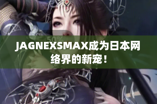 JAGNEXSMAX成为日本网络界的新宠！