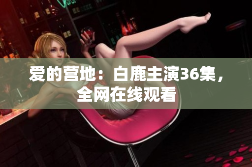 爱的营地：白鹿主演36集，全网在线观看