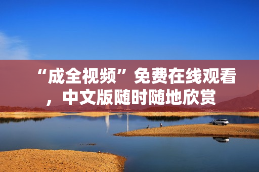 “成全视频”免费在线观看，中文版随时随地欣赏