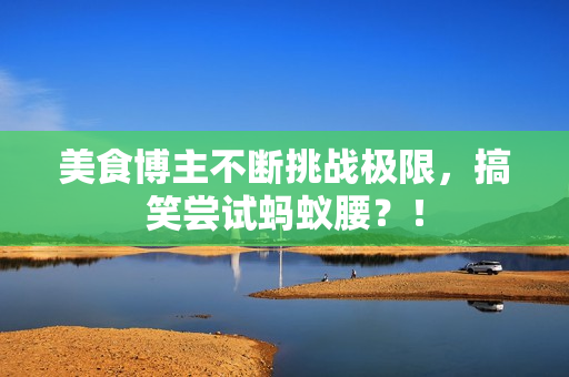 美食博主不断挑战极限，搞笑尝试蚂蚁腰？！