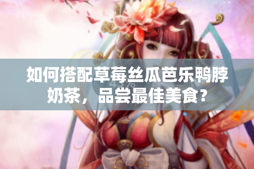 如何搭配草莓丝瓜芭乐鸭脖奶茶，品尝最佳美食？