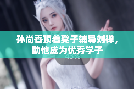 孙尚香顶着凳子辅导刘禅，助他成为优秀学子