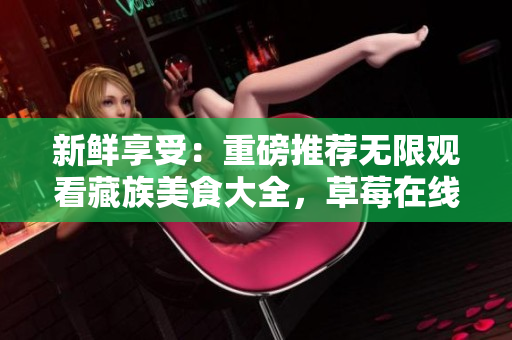 新鲜享受：重磅推荐无限观看藏族美食大全，草莓在线免费提供