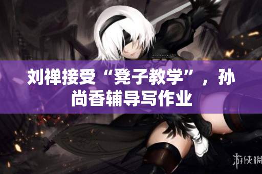 刘禅接受“凳子教学”，孙尚香辅导写作业