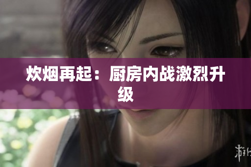 炊烟再起：厨房内战激烈升级