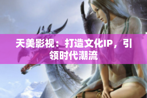 天美影视：打造文化IP，引领时代潮流
