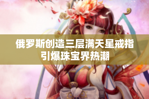 俄罗斯创造三层满天星戒指引爆珠宝界热潮