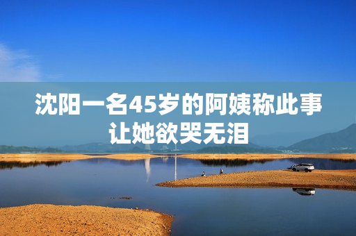 沈阳一名45岁的阿姨称此事让她欲哭无泪