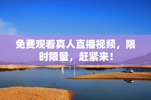 免费观看真人直播视频，限时限量，赶紧来！