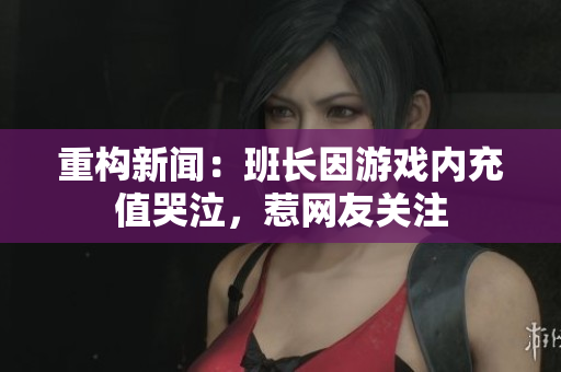 重构新闻：班长因游戏内充值哭泣，惹网友关注