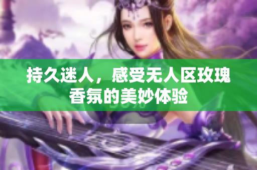 持久迷人，感受无人区玫瑰香氛的美妙体验