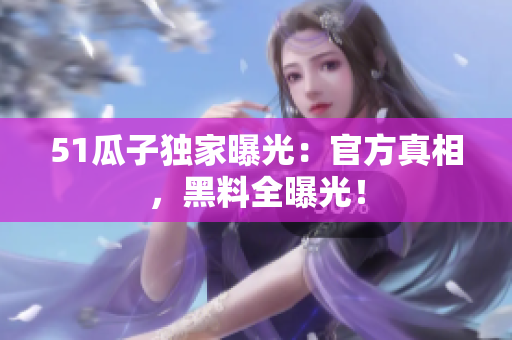 51瓜子独家曝光：官方真相，黑料全曝光！
