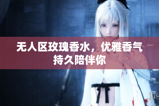 无人区玫瑰香水，优雅香气持久陪伴你