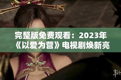 完整版免费观看：2023年《以爱为营》电视剧焕新亮相！