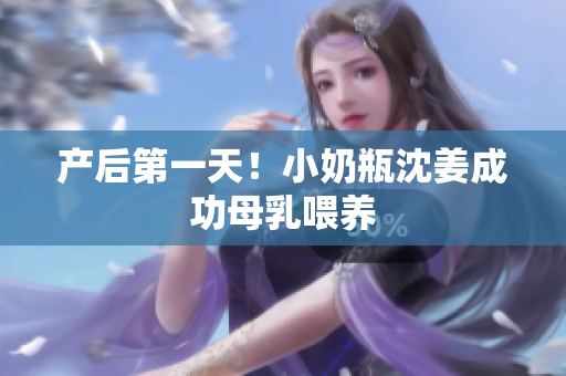 产后第一天！小奶瓶沈姜成功母乳喂养