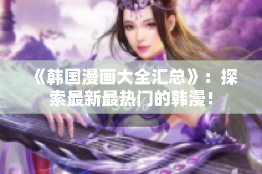 《韩国漫画大全汇总》：探索最新最热门的韩漫！