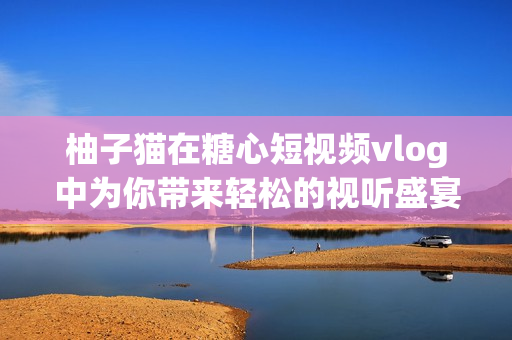 柚子猫在糖心短视频vlog中为你带来轻松的视听盛宴！