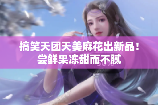 搞笑天团天美麻花出新品！尝鲜果冻甜而不腻
