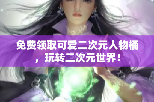 免费领取可爱二次元人物桶，玩转二次元世界！