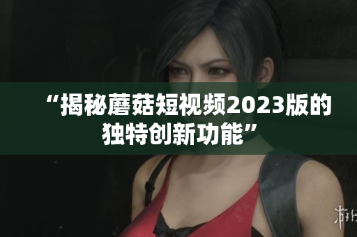“揭秘蘑菇短视频2023版的独特创新功能”