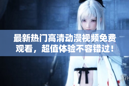 最新热门高清动漫视频免费观看，超值体验不容错过！