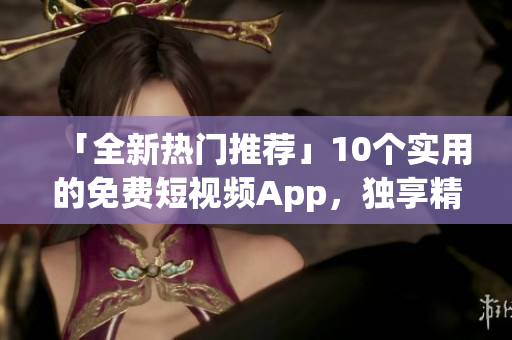 「全新热门推荐」10个实用的免费短视频App，独享精彩生活！