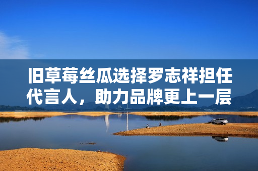 旧草莓丝瓜选择罗志祥担任代言人，助力品牌更上一层楼！