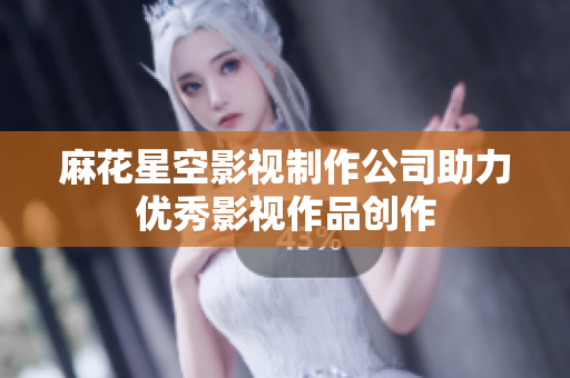 麻花星空影视制作公司助力优秀影视作品创作