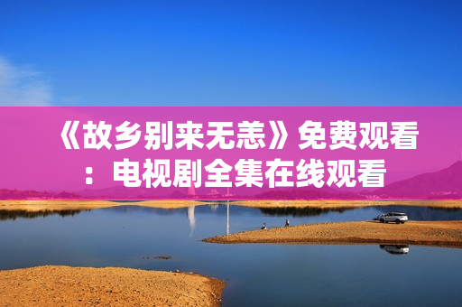 《故乡别来无恙》免费观看：电视剧全集在线观看