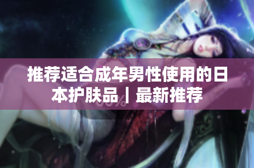 推荐适合成年男性使用的日本护肤品｜最新推荐