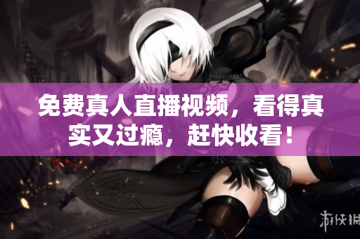 免费真人直播视频，看得真实又过瘾，赶快收看！