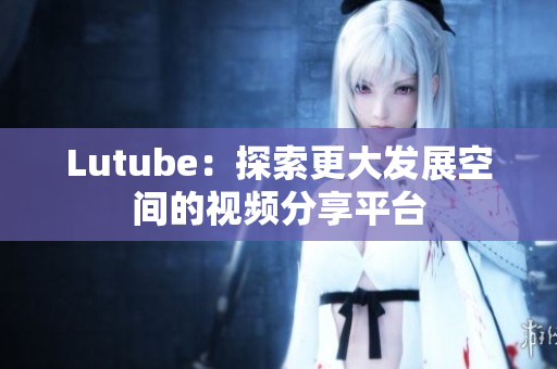 Lutube：探索更大发展空间的视频分享平台
