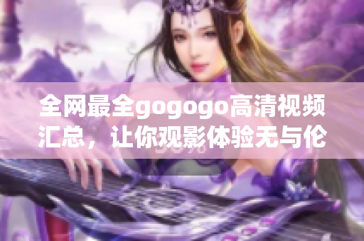 全网最全gogogo高清视频汇总，让你观影体验无与伦比！