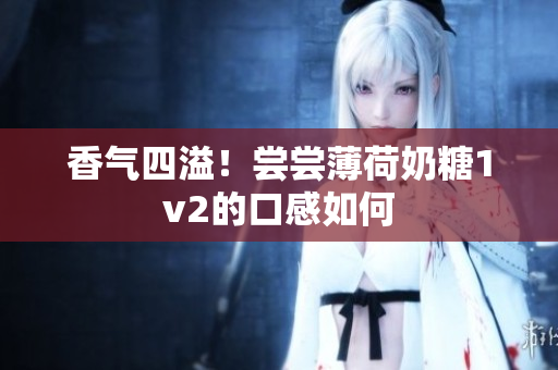 香气四溢！尝尝薄荷奶糖1v2的口感如何