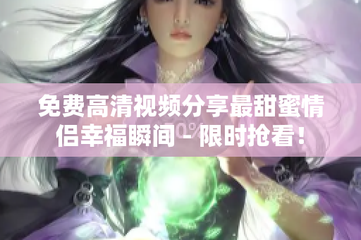 免费高清视频分享最甜蜜情侣幸福瞬间 - 限时抢看！