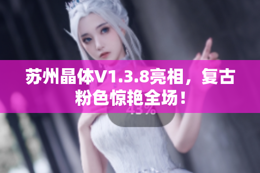 苏州晶体V1.3.8亮相，复古粉色惊艳全场！