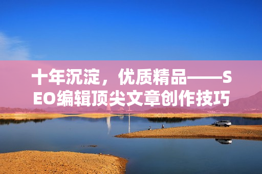 十年沉淀，优质精品——SEO编辑顶尖文章创作技巧