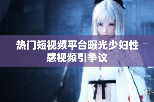 热门短视频平台曝光少妇性感视频引争议