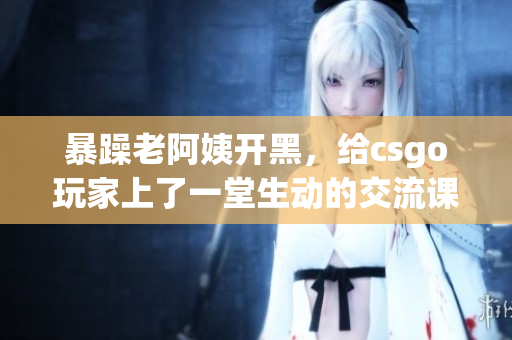 暴躁老阿姨开黑，给csgo玩家上了一堂生动的交流课