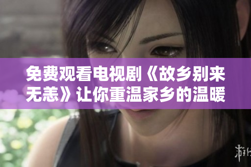 免费观看电视剧《故乡别来无恙》让你重温家乡的温暖且不费一分钱