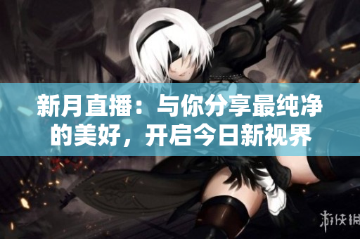 新月直播：与你分享最纯净的美好，开启今日新视界