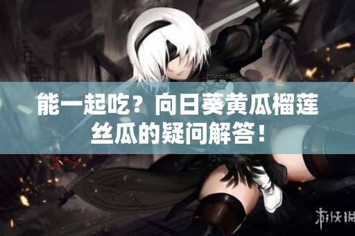 能一起吃？向日葵黄瓜榴莲丝瓜的疑问解答！
