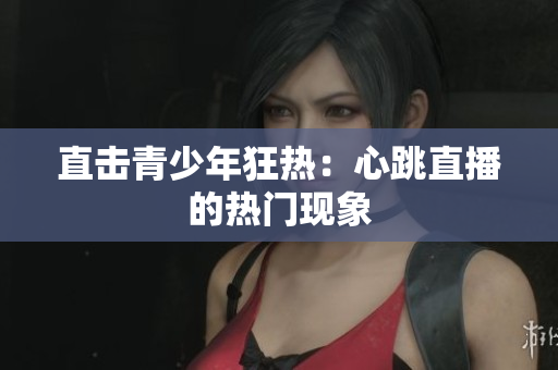 直击青少年狂热：心跳直播的热门现象