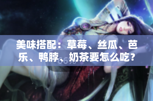 美味搭配：草莓、丝瓜、芭乐、鸭脖、奶茶要怎么吃？
