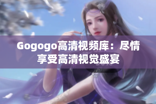 Gogogo高清视频库：尽情享受高清视觉盛宴